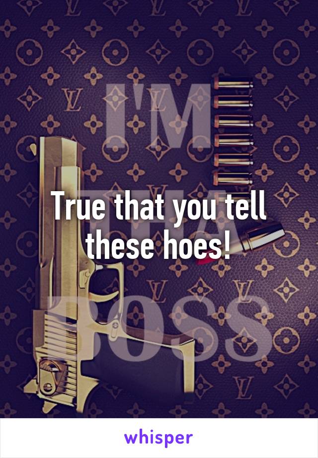 True that you tell these hoes!