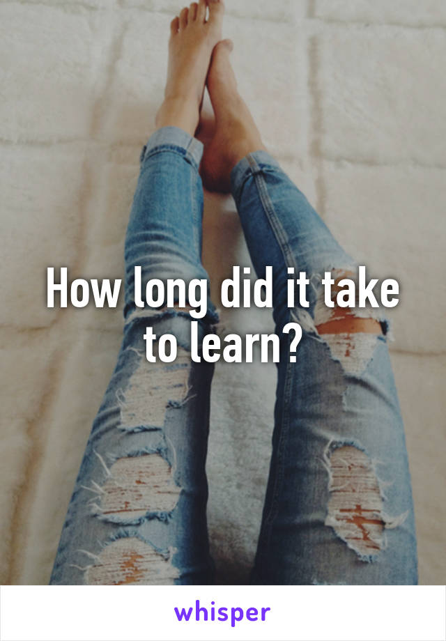 How long did it take to learn?