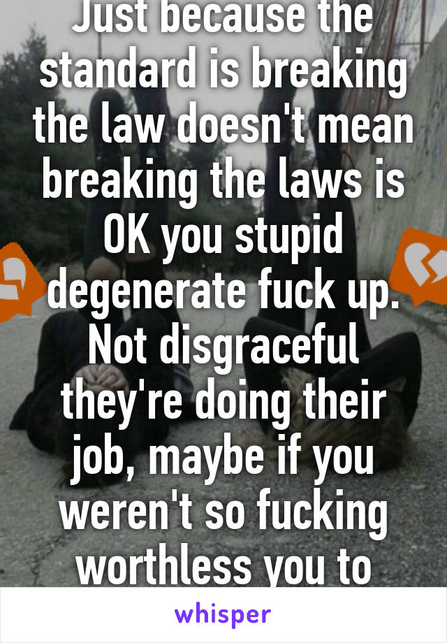 Just because the standard is breaking the law doesn't mean breaking the laws is OK you stupid degenerate fuck up. Not disgraceful they're doing their job, maybe if you weren't so fucking worthless you to understand that.