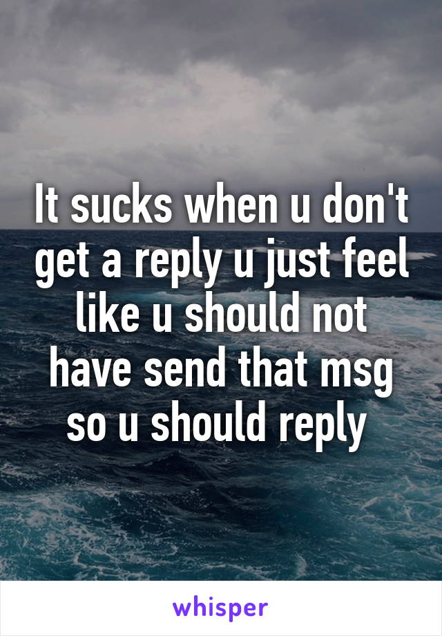 It sucks when u don't get a reply u just feel like u should not have send that msg so u should reply 