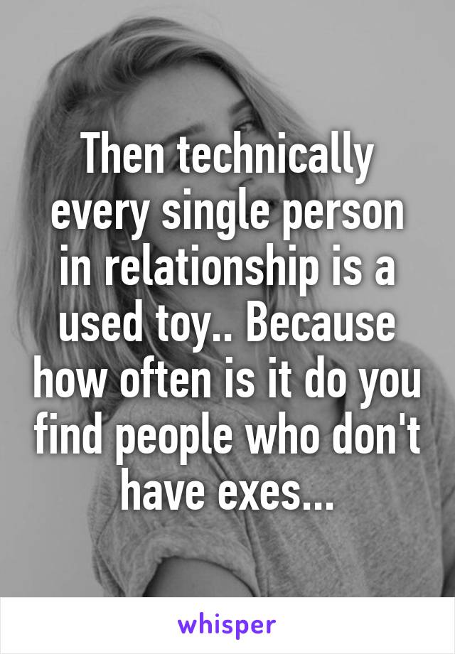 Then technically every single person in relationship is a used toy.. Because how often is it do you find people who don't have exes...