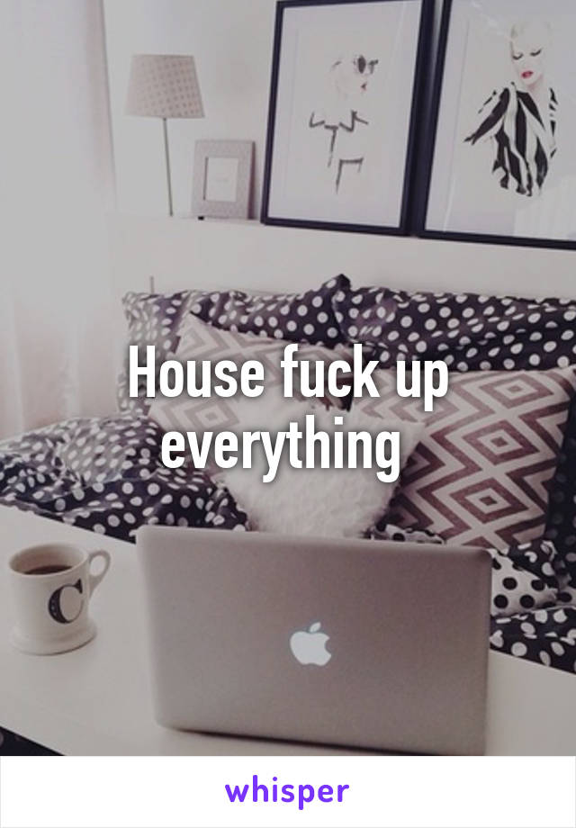 House fuck up everything 