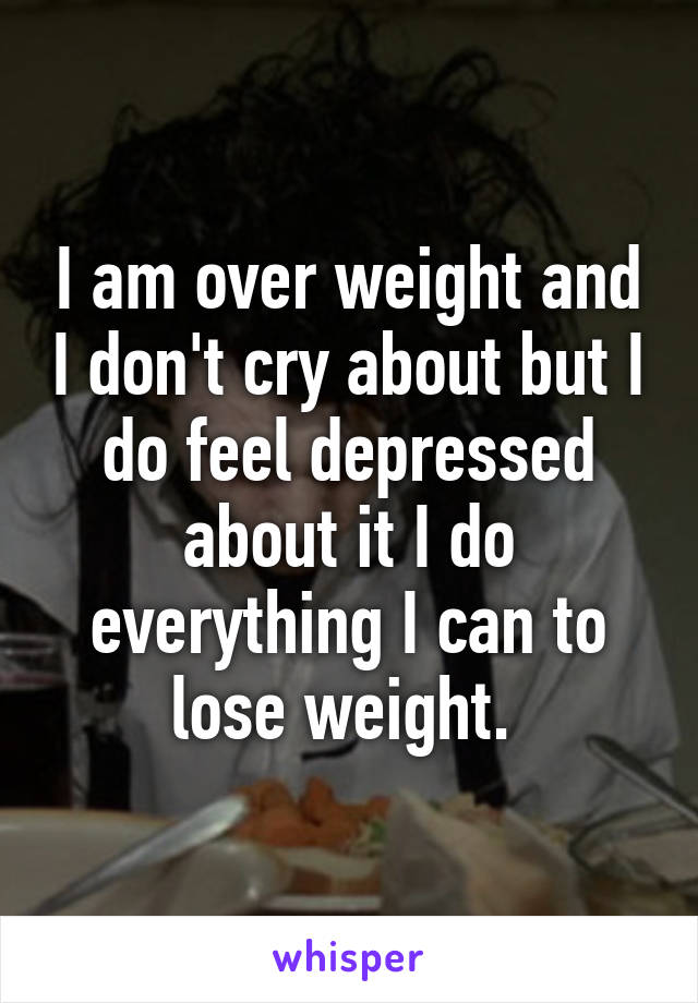I am over weight and I don't cry about but I do feel depressed about it I do everything I can to lose weight. 