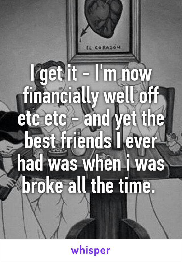 I get it - I'm now financially well off etc etc - and yet the best friends I ever had was when i was broke all the time. 