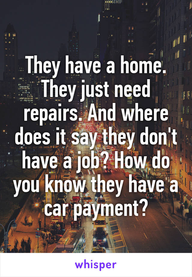 They have a home. They just need repairs. And where does it say they don't have a job? How do you know they have a car payment?