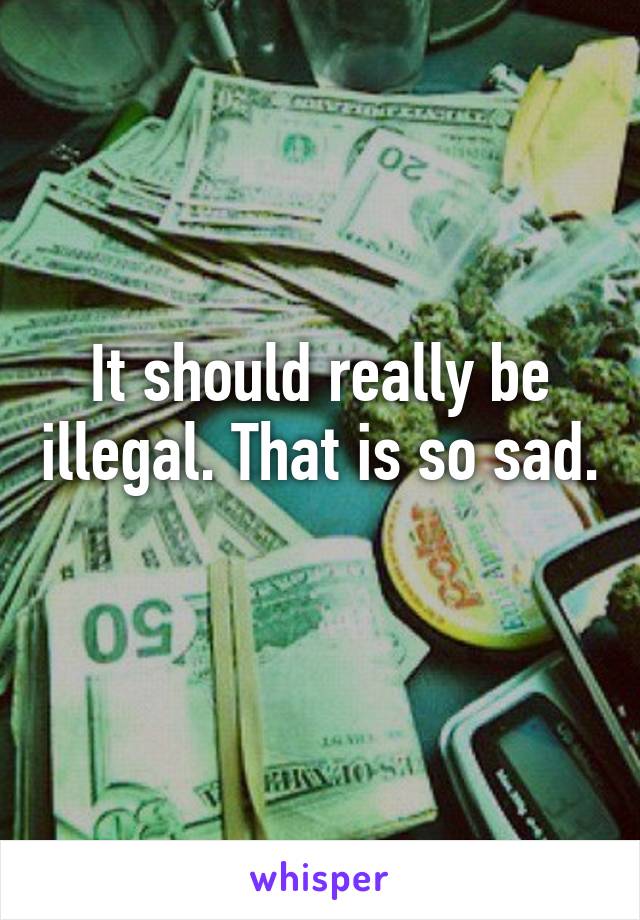 It should really be illegal. That is so sad. 