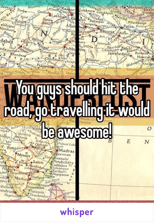 You guys should hit the road, go travelling it would be awesome!