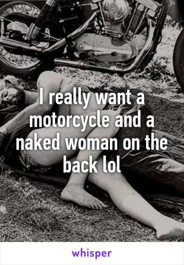 I really want a motorcycle and a naked woman on the back lol