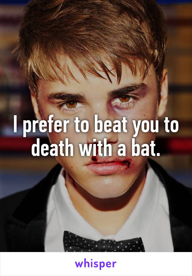I prefer to beat you to death with a bat.