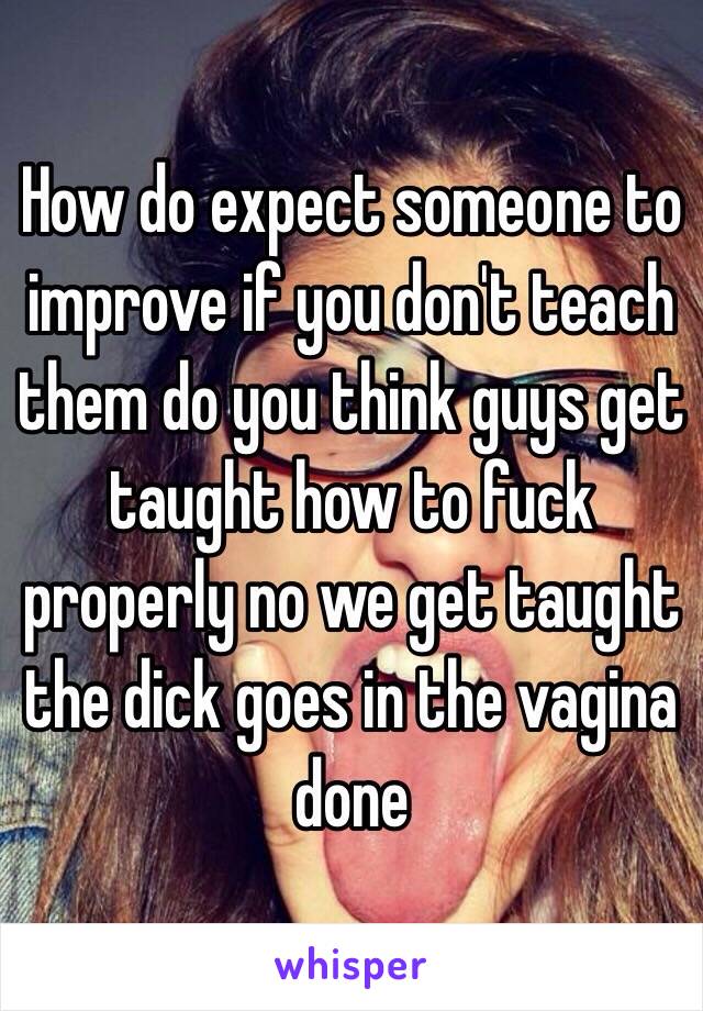 How do expect someone to improve if you don't teach them do you think guys get taught how to fuck properly no we get taught the dick goes in the vagina done