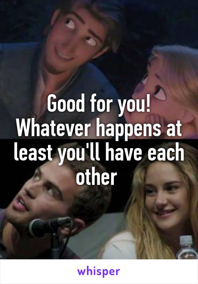 Good for you! Whatever happens at least you'll have each other 