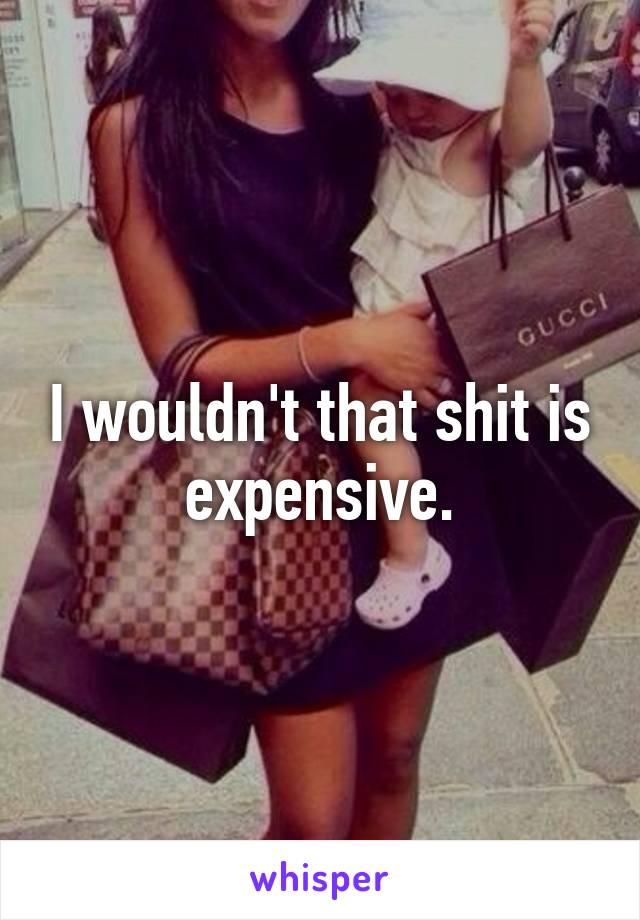 I wouldn't that shit is expensive.