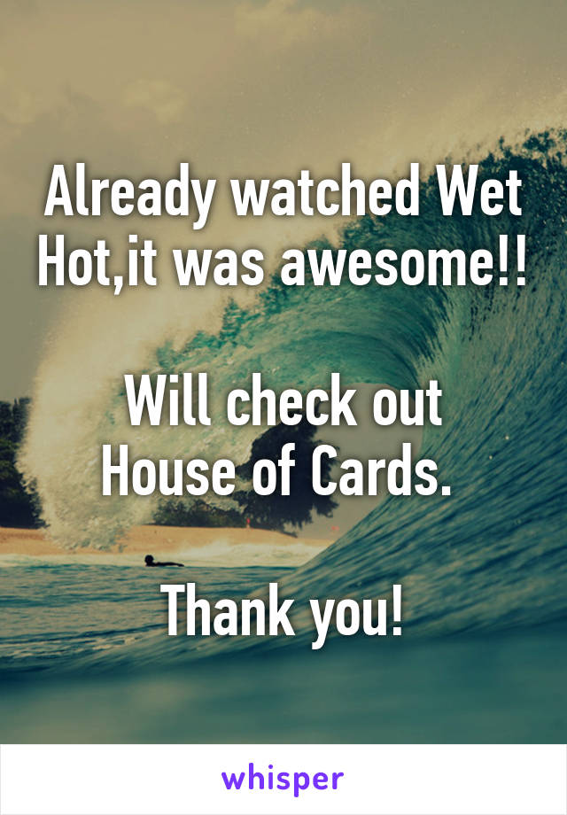 Already watched Wet Hot,it was awesome!!

Will check out House of Cards. 

Thank you!