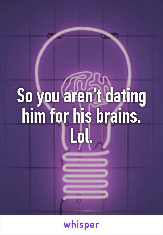 So you aren't dating him for his brains. Lol.