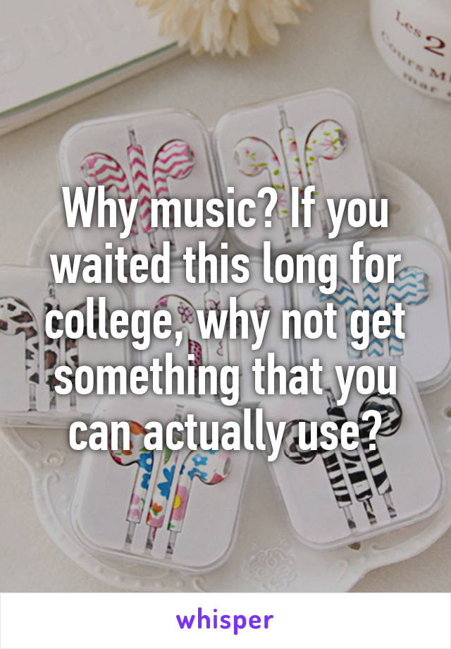 Why music? If you waited this long for college, why not get something that you can actually use?