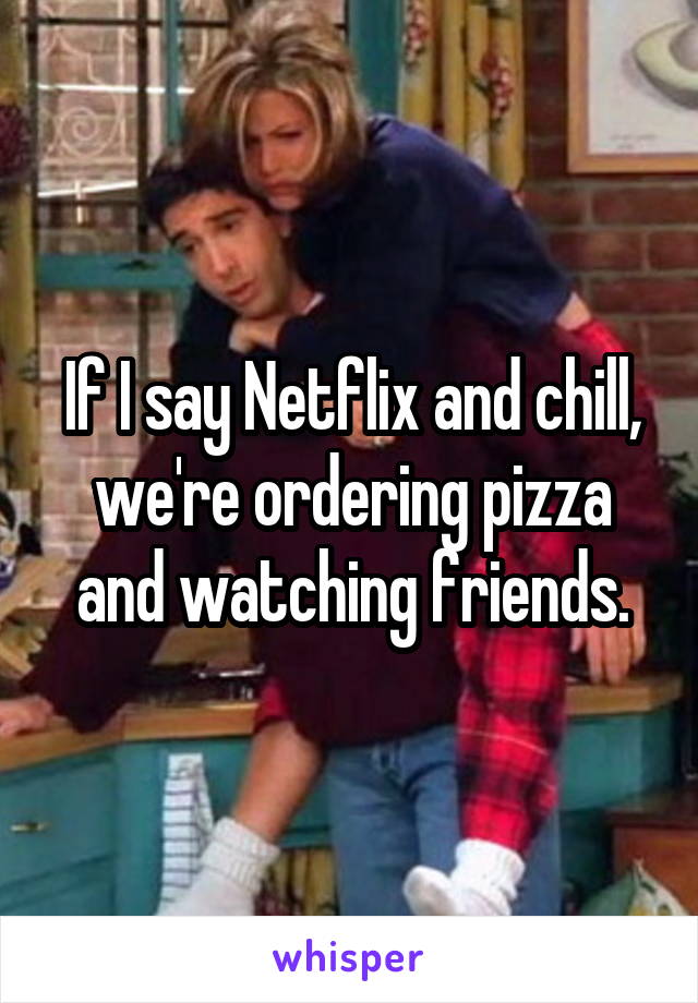 If I say Netflix and chill, we're ordering pizza and watching friends.