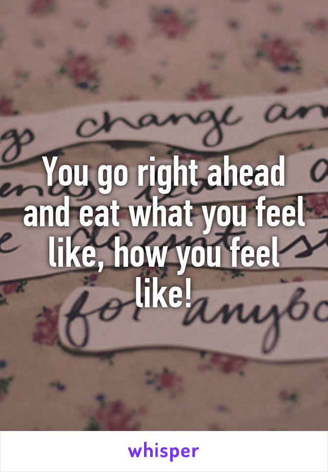 You go right ahead and eat what you feel like, how you feel like!