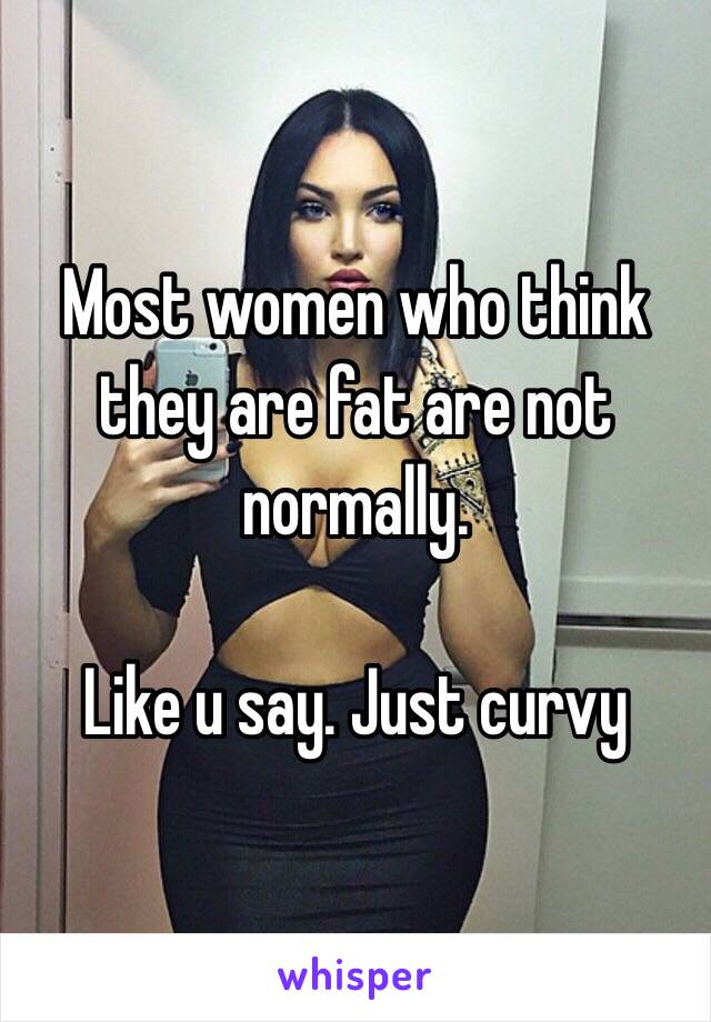 Most women who think they are fat are not normally. 

Like u say. Just curvy