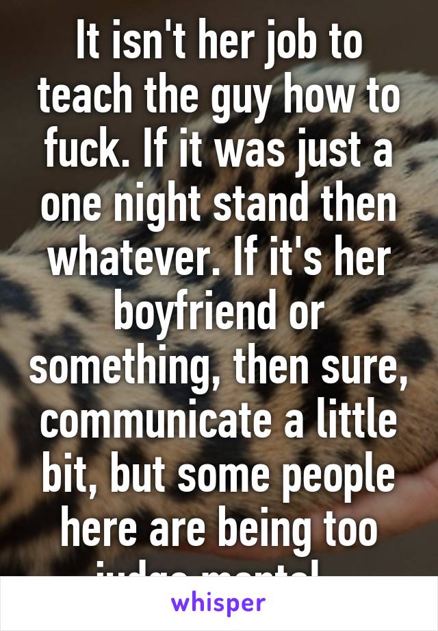 It isn't her job to teach the guy how to fuck. If it was just a one night stand then whatever. If it's her boyfriend or something, then sure, communicate a little bit, but some people here are being too judge mental. 