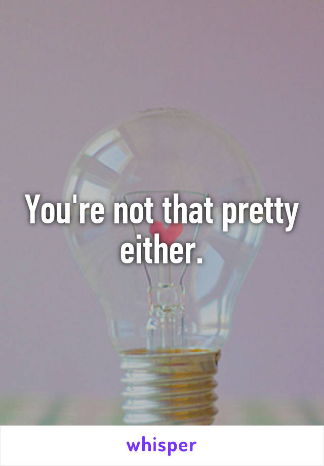 You're not that pretty either.