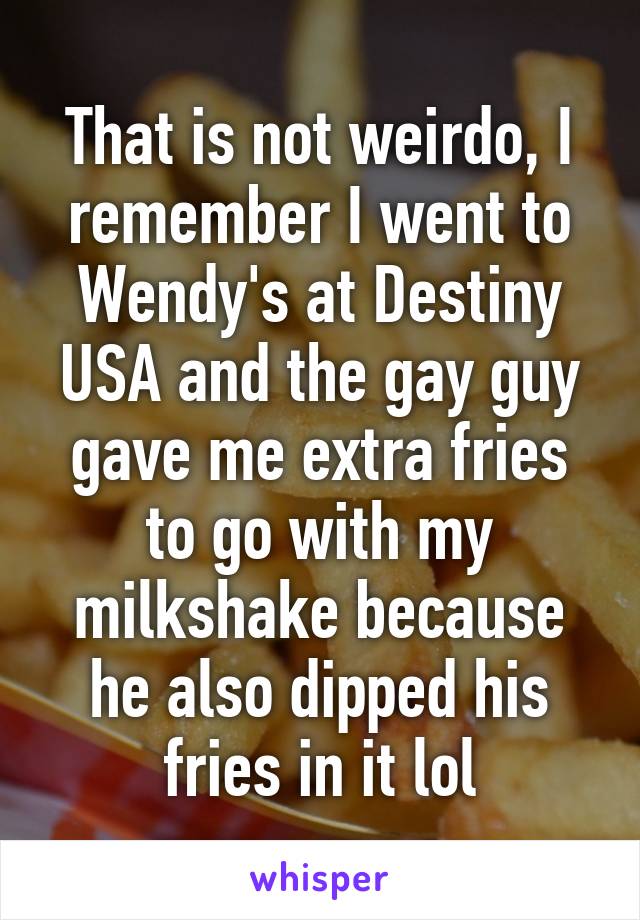 That is not weirdo, I remember I went to Wendy's at Destiny USA and the gay guy gave me extra fries to go with my milkshake because he also dipped his fries in it lol