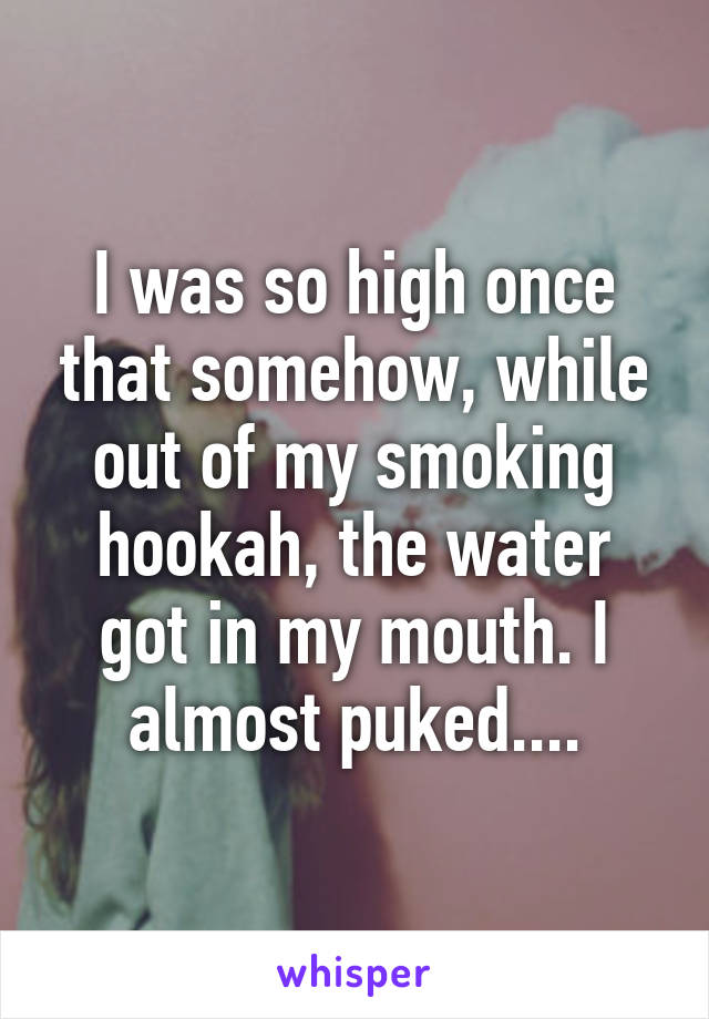 I was so high once that somehow, while out of my smoking hookah, the water got in my mouth. I almost puked....