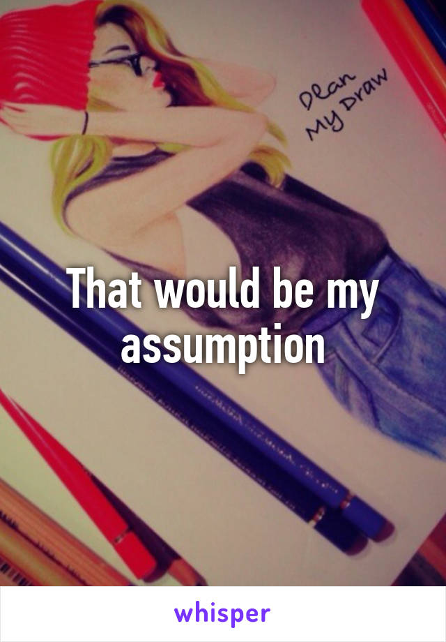 That would be my assumption