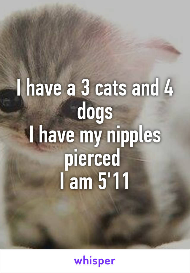 I have a 3 cats and 4 dogs
I have my nipples pierced 
I am 5'11