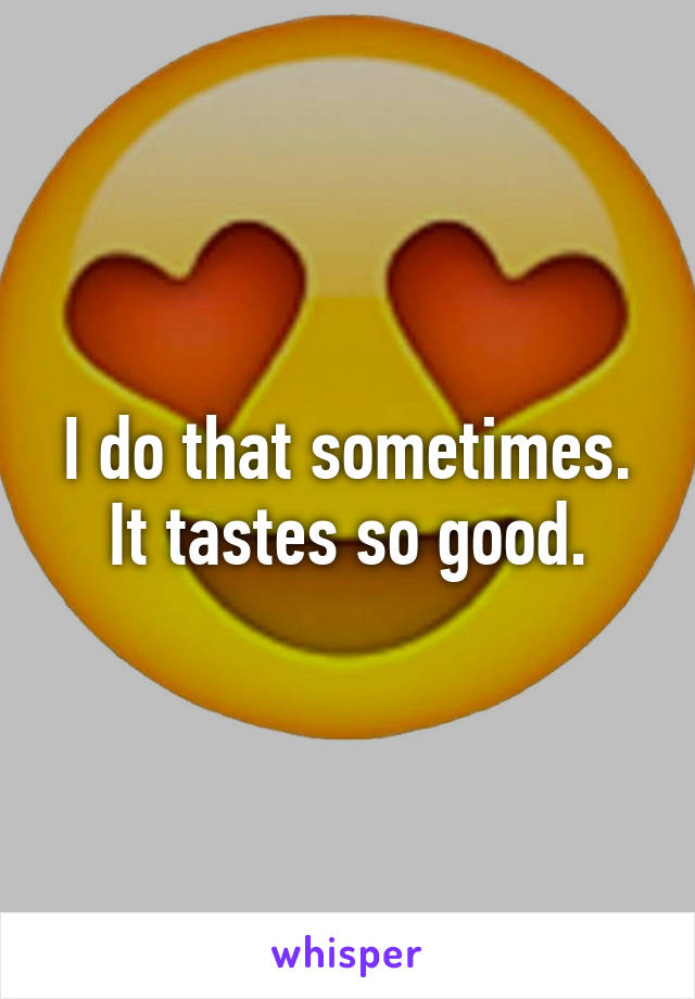 I do that sometimes. It tastes so good.