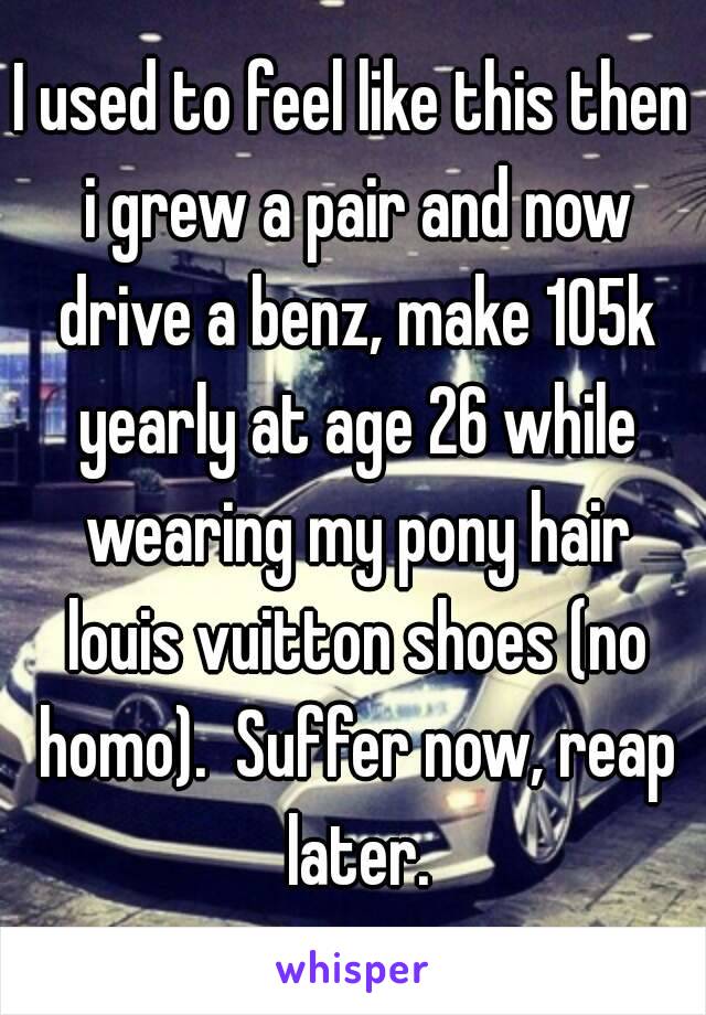 I used to feel like this then i grew a pair and now drive a benz, make 105k yearly at age 26 while wearing my pony hair louis vuitton shoes (no homo).  Suffer now, reap later.