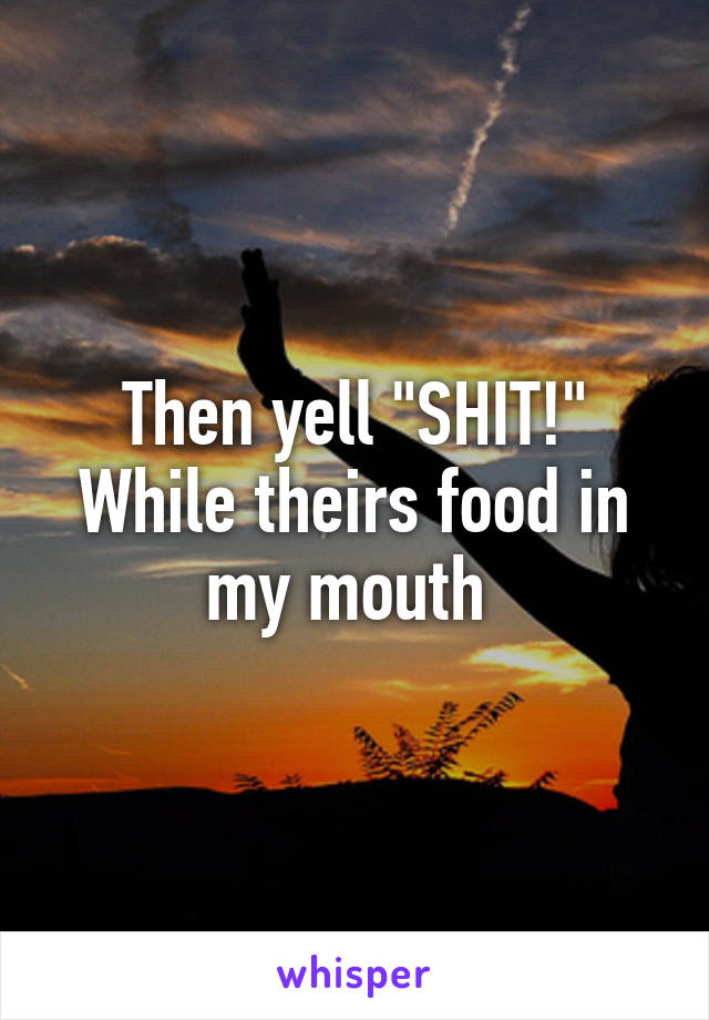 Then yell "SHIT!" While theirs food in my mouth 