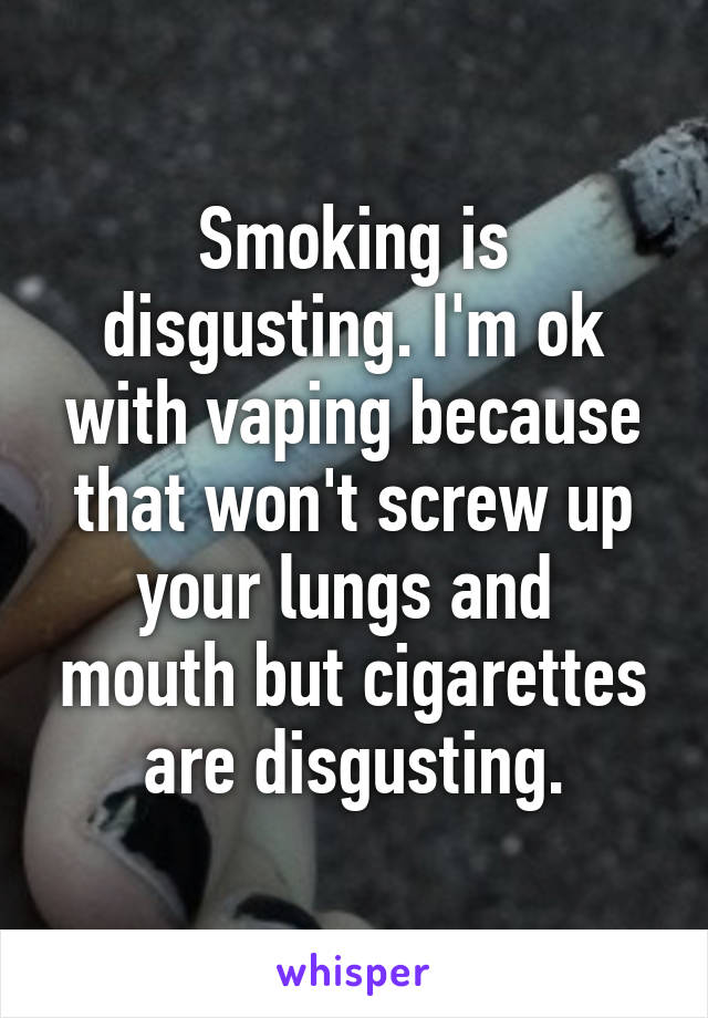 Smoking is disgusting. I'm ok with vaping because that won't screw up your lungs and  mouth but cigarettes are disgusting.