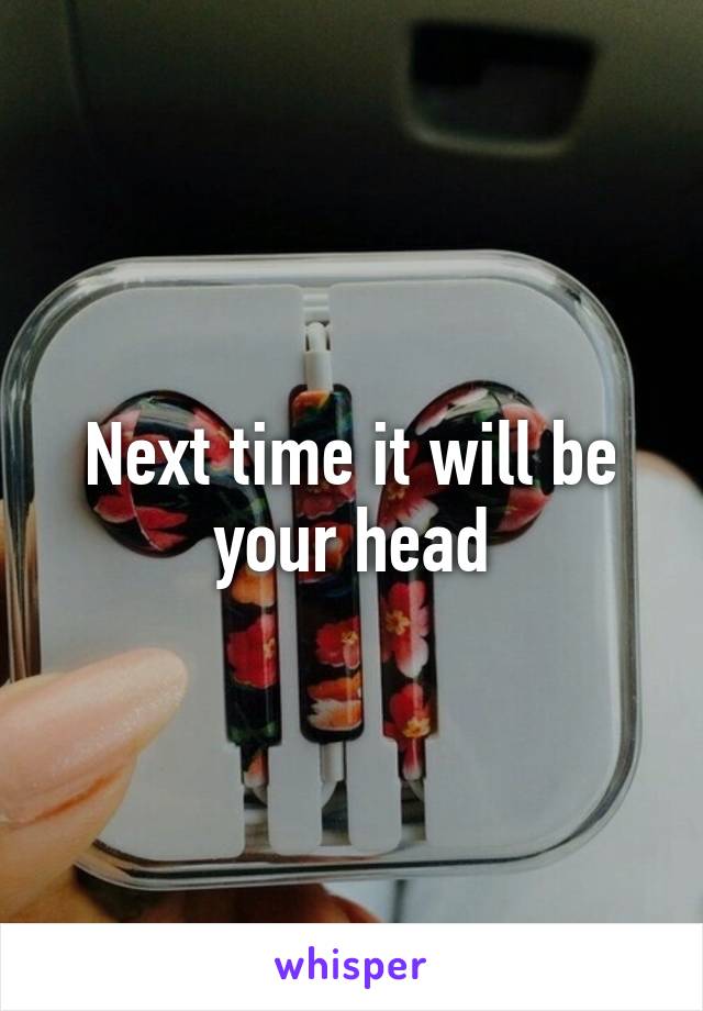 Next time it will be your head