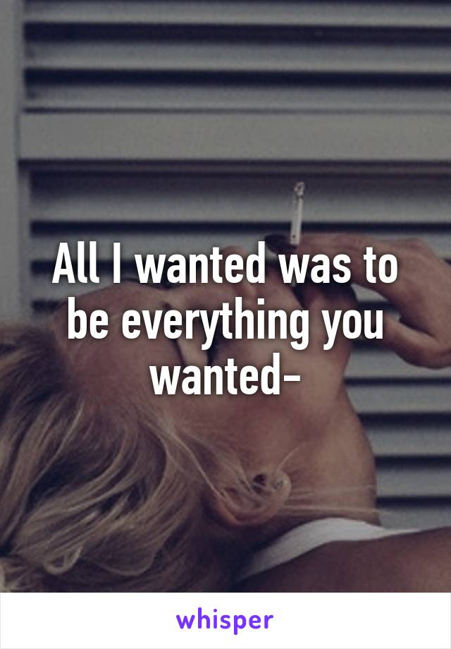 All I wanted was to be everything you wanted-