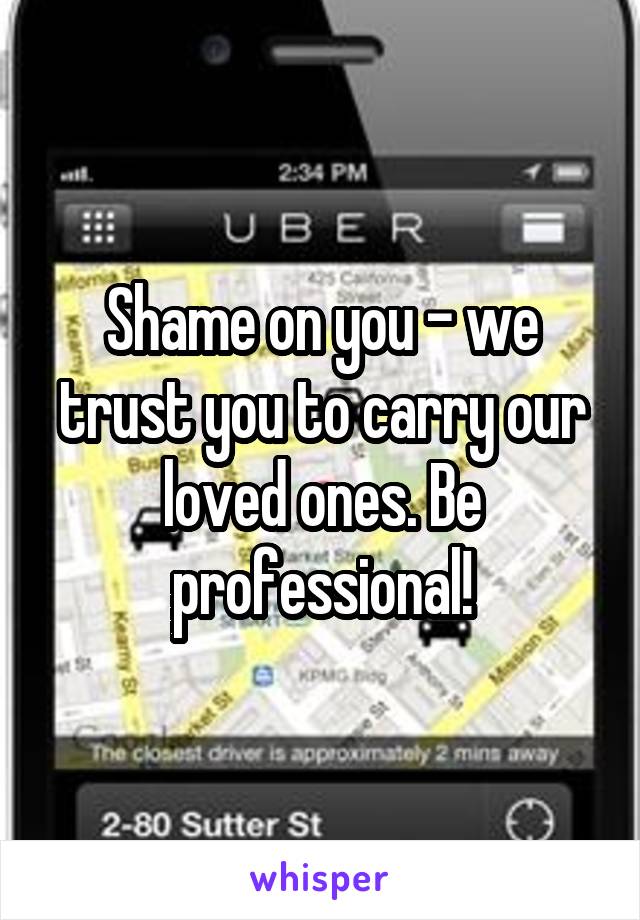 Shame on you - we trust you to carry our loved ones. Be professional!