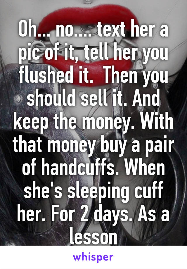 Oh... no.... text her a pic of it, tell her you flushed it.  Then you should sell it. And keep the money. With that money buy a pair of handcuffs. When she's sleeping cuff her. For 2 days. As a lesson