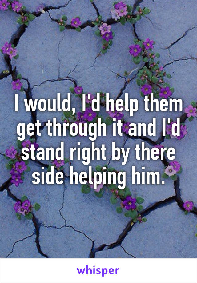 I would, I'd help them get through it and I'd stand right by there side helping him.
