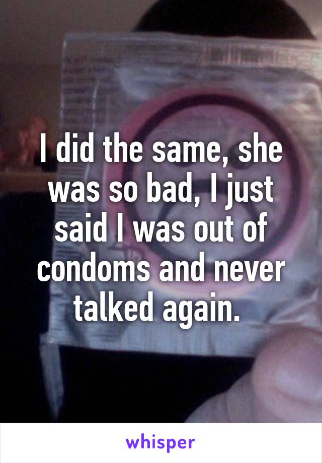 I did the same, she was so bad, I just said I was out of condoms and never talked again. 
