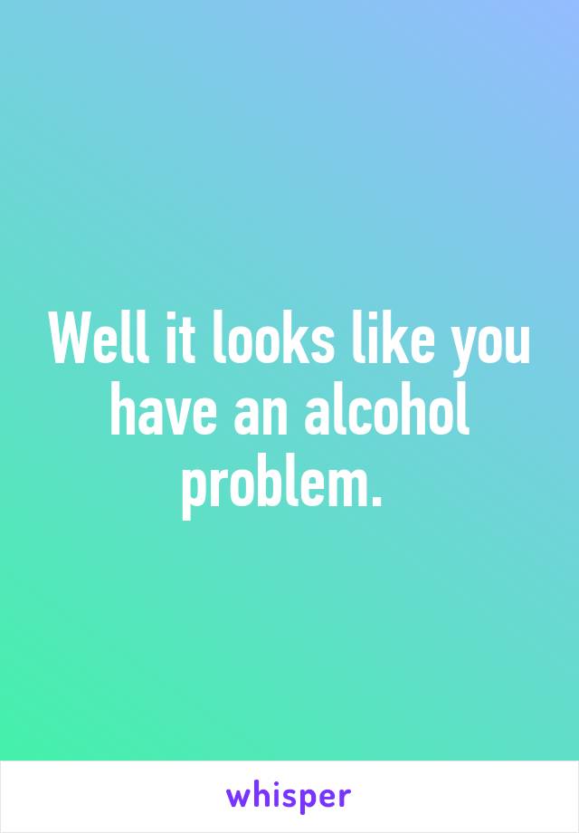 Well it looks like you have an alcohol problem. 