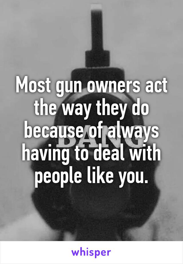 Most gun owners act the way they do because of always having to deal with people like you.