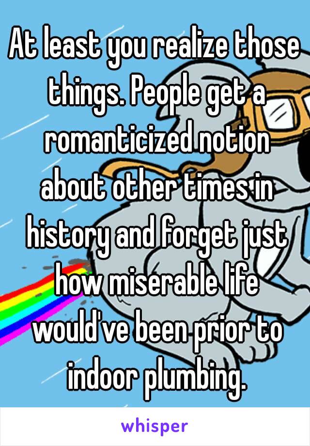 At least you realize those things. People get a romanticized notion about other times in history and forget just how miserable life would've been prior to indoor plumbing.