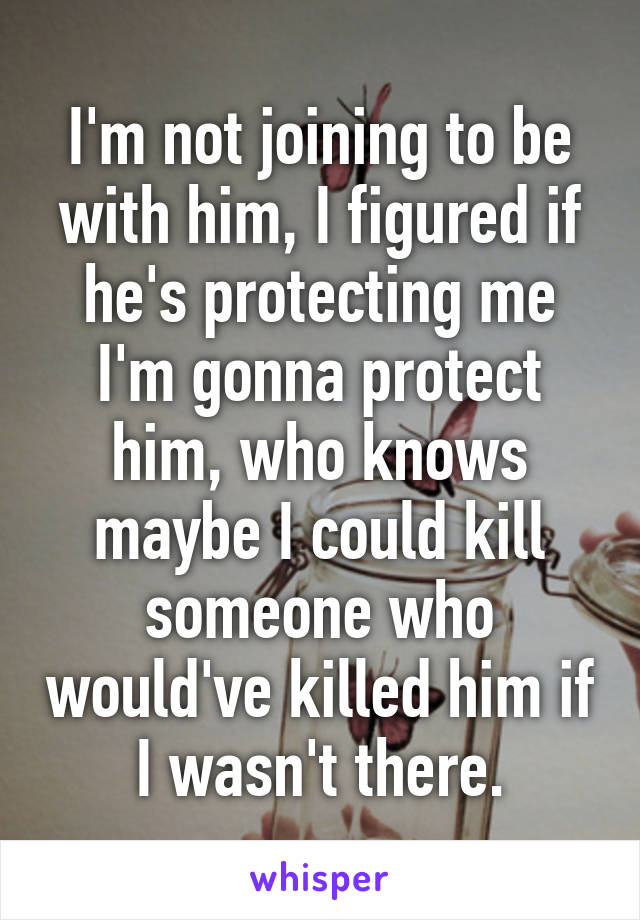 I'm not joining to be with him, I figured if he's protecting me I'm gonna protect him, who knows maybe I could kill someone who would've killed him if I wasn't there.