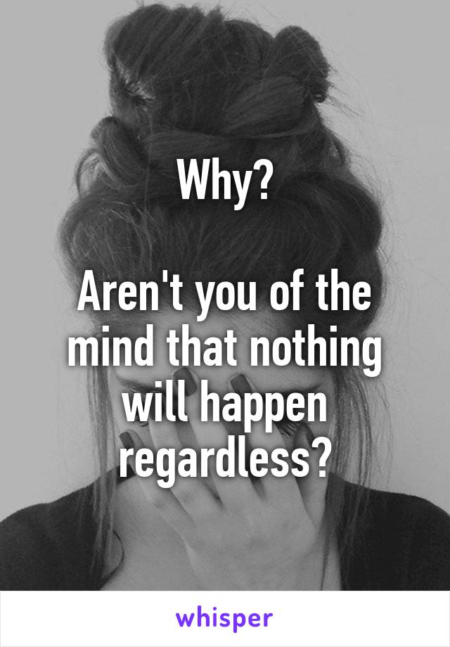 Why?

Aren't you of the mind that nothing will happen regardless?