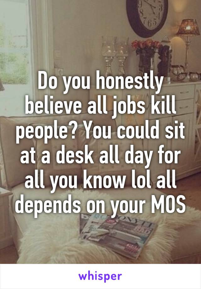 Do you honestly believe all jobs kill people? You could sit at a desk all day for all you know lol all depends on your MOS