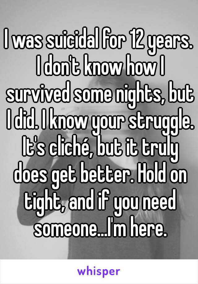 I was suicidal for 12 years. I don't know how I survived some nights, but I did. I know your struggle. It's cliché, but it truly does get better. Hold on tight, and if you need someone...I'm here.