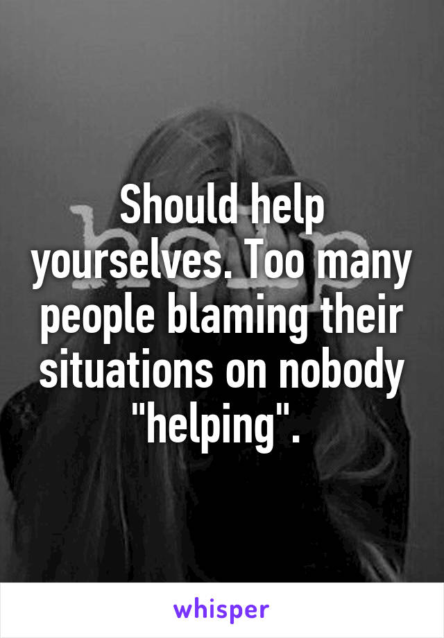 Should help yourselves. Too many people blaming their situations on nobody "helping". 