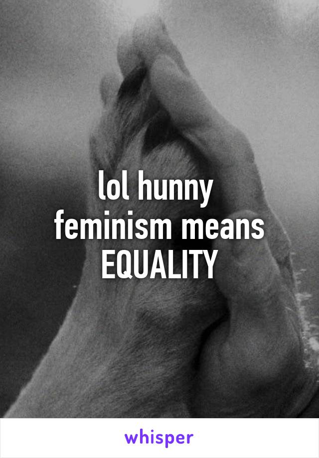 lol hunny 
feminism means EQUALITY