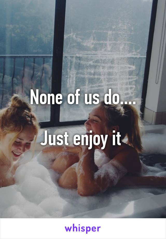 None of us do....

Just enjoy it 