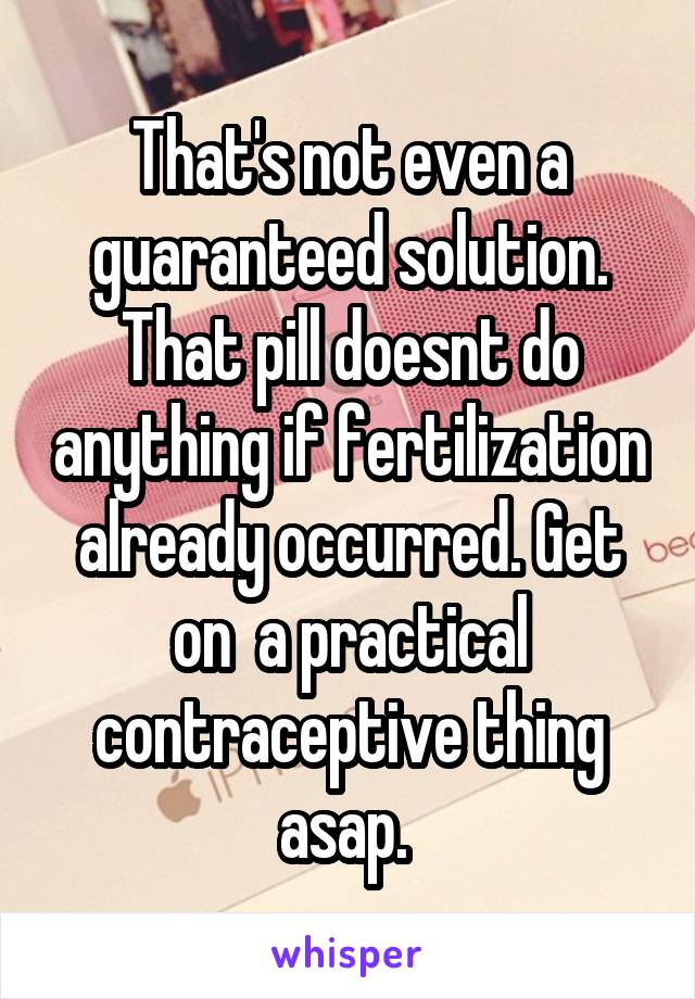 That's not even a guaranteed solution. That pill doesnt do anything if fertilization already occurred. Get on  a practical contraceptive thing asap. 