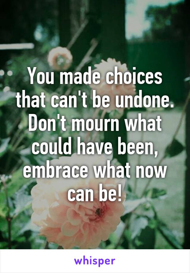 You made choices that can't be undone. Don't mourn what could have been, embrace what now can be!